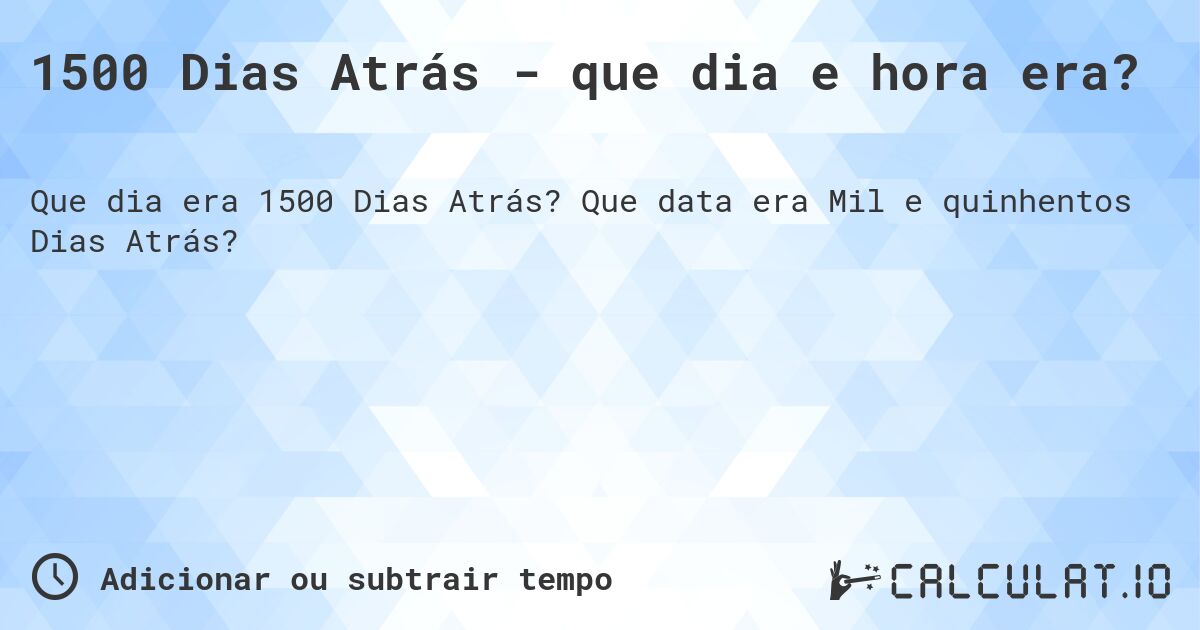 1500 Dias Atrás - que dia e hora era?. Que data era Mil e quinhentos Dias Atrás?