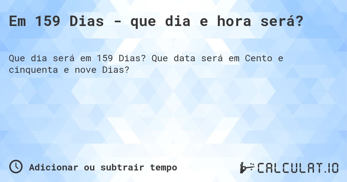 Em 159 Dias - que dia e hora será?. Que data será em Cento e cinquenta e nove Dias?