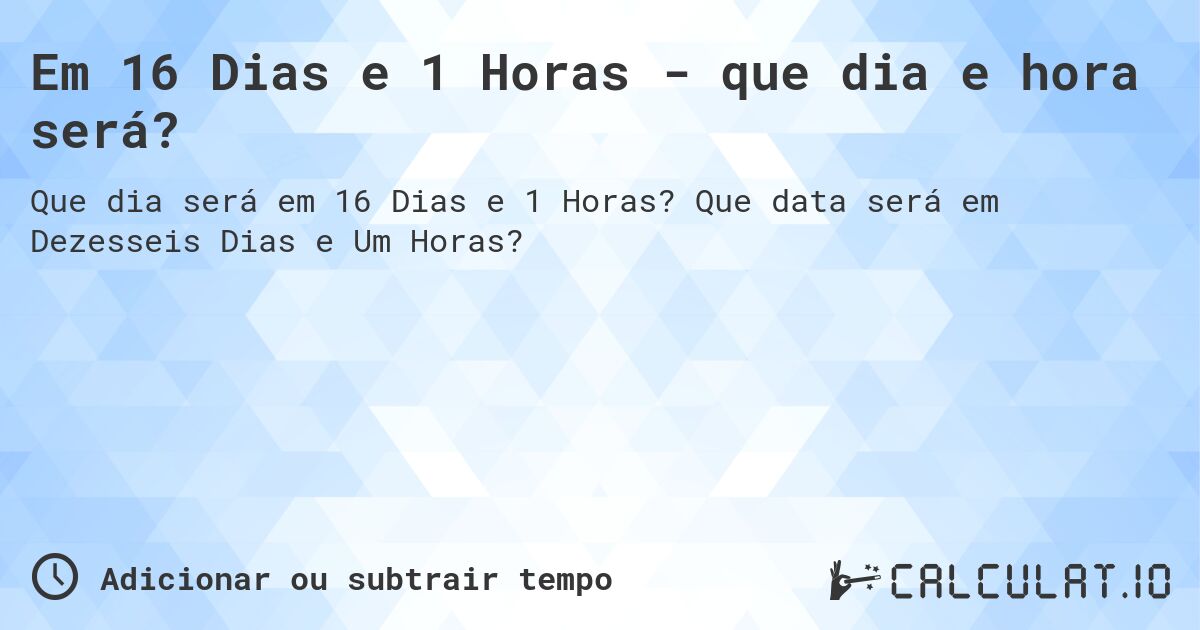 Em 16 Dias e 1 Horas - que dia e hora será?. Que data será em Dezesseis Dias e Um Horas?