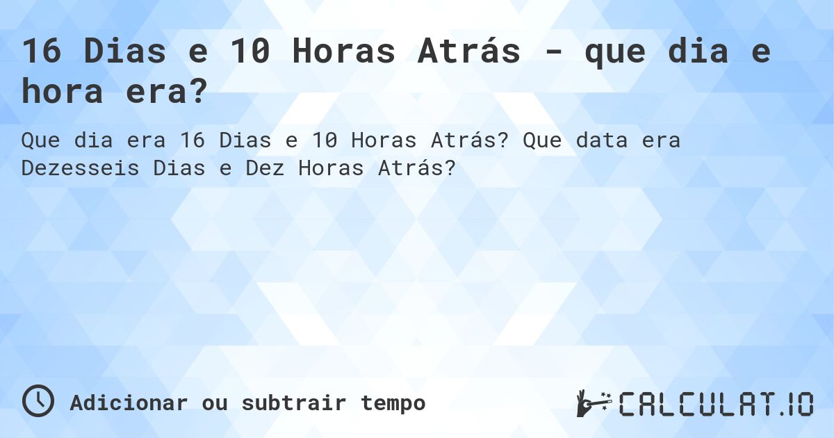 16 Dias e 10 Horas Atrás - que dia e hora era?. Que data era Dezesseis Dias e Dez Horas Atrás?