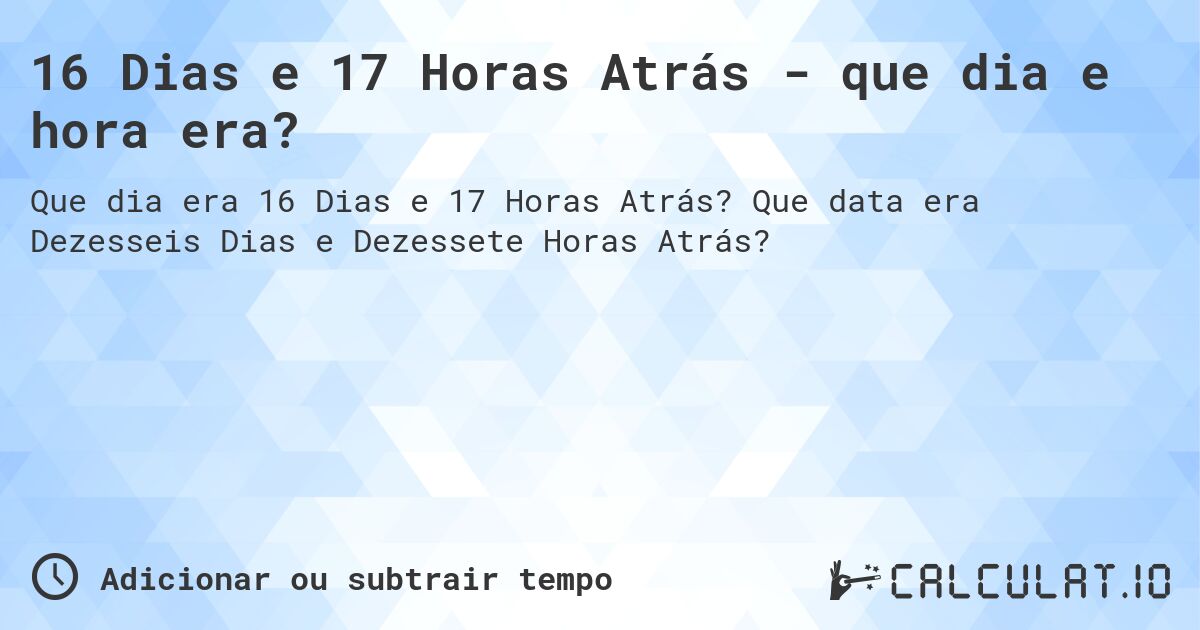 16 Dias e 17 Horas Atrás - que dia e hora era?. Que data era Dezesseis Dias e Dezessete Horas Atrás?