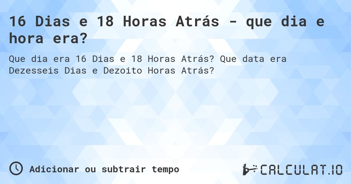 16 Dias e 18 Horas Atrás - que dia e hora era?. Que data era Dezesseis Dias e Dezoito Horas Atrás?