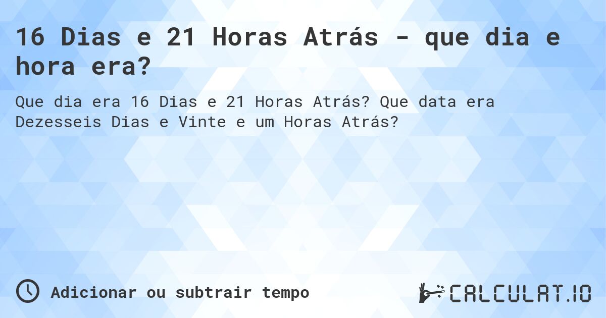 16 Dias e 21 Horas Atrás - que dia e hora era?. Que data era Dezesseis Dias e Vinte e um Horas Atrás?