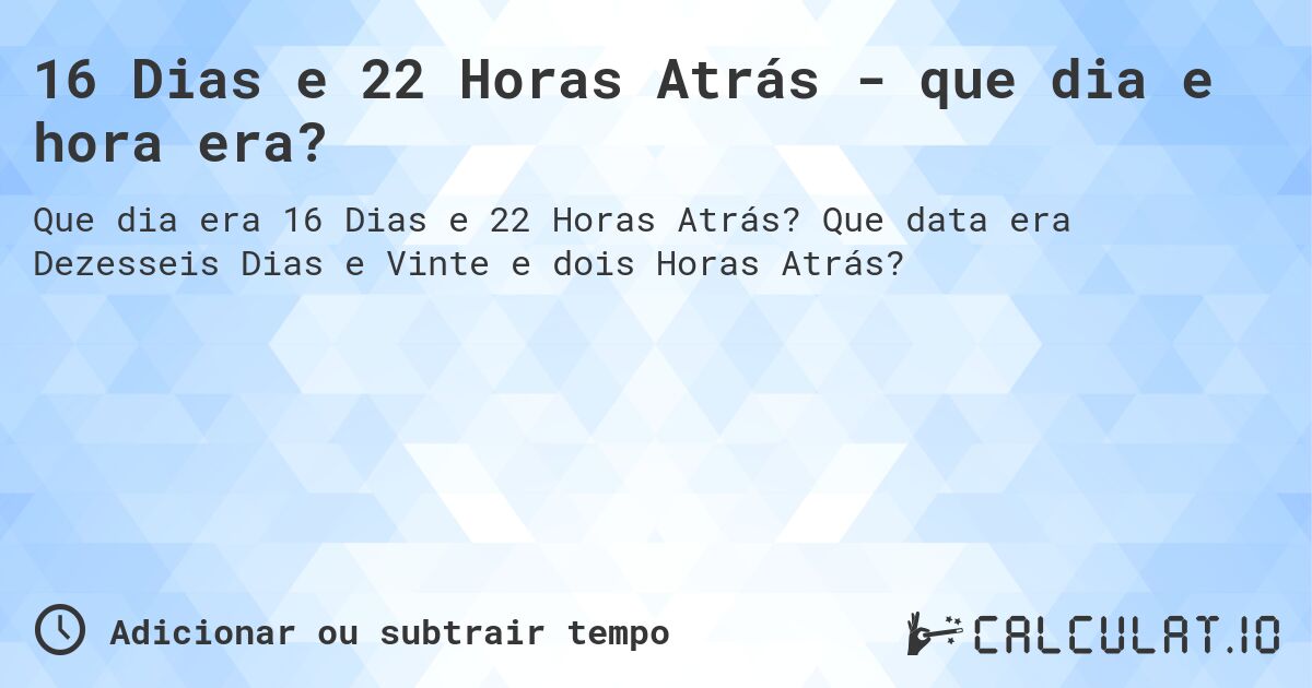 16 Dias e 22 Horas Atrás - que dia e hora era?. Que data era Dezesseis Dias e Vinte e dois Horas Atrás?