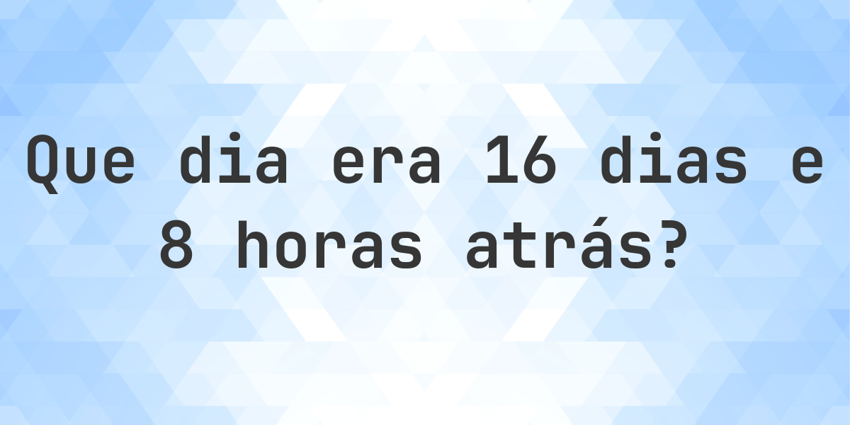 16 dias e 8 horas atrás - que dia e hora era? - Calculatio