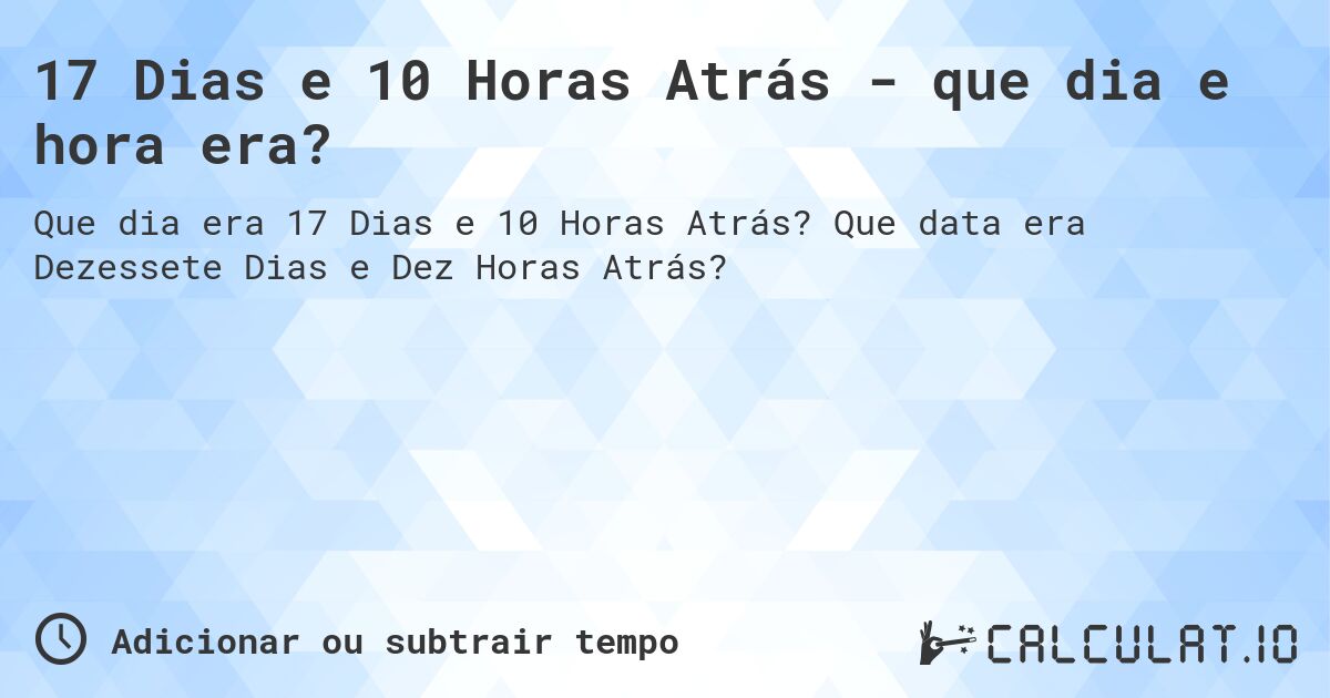 17 Dias e 10 Horas Atrás - que dia e hora era?. Que data era Dezessete Dias e Dez Horas Atrás?