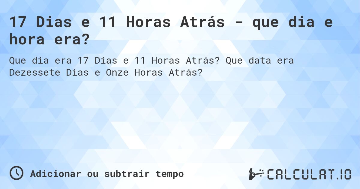 17 Dias e 11 Horas Atrás - que dia e hora era?. Que data era Dezessete Dias e Onze Horas Atrás?