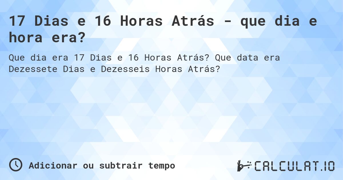 17 Dias e 16 Horas Atrás - que dia e hora era?. Que data era Dezessete Dias e Dezesseis Horas Atrás?
