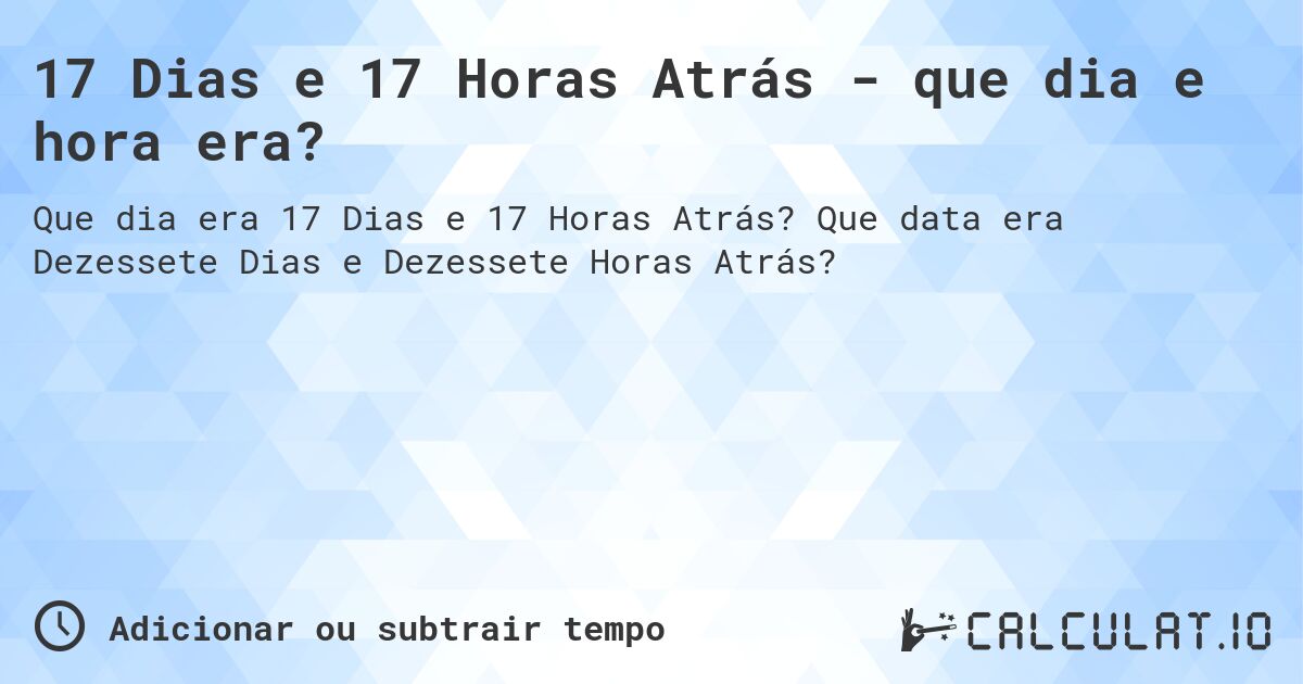 17 Dias e 17 Horas Atrás - que dia e hora era?. Que data era Dezessete Dias e Dezessete Horas Atrás?