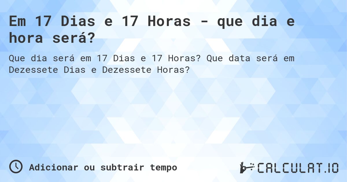 Em 17 Dias e 17 Horas - que dia e hora será?. Que data será em Dezessete Dias e Dezessete Horas?
