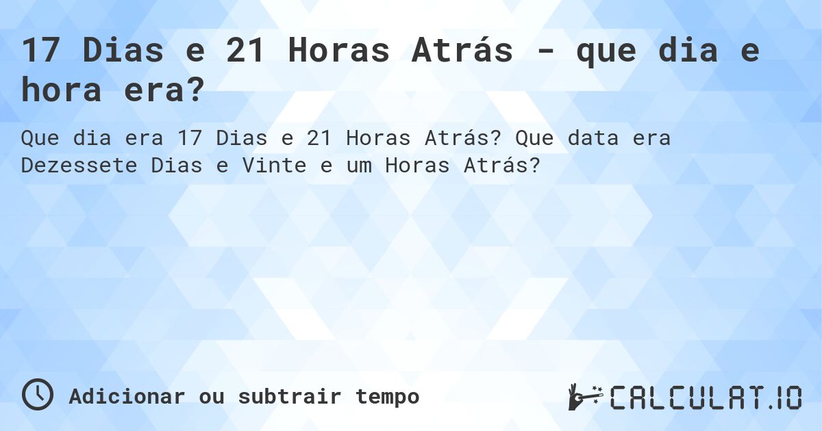 17 Dias e 21 Horas Atrás - que dia e hora era?. Que data era Dezessete Dias e Vinte e um Horas Atrás?