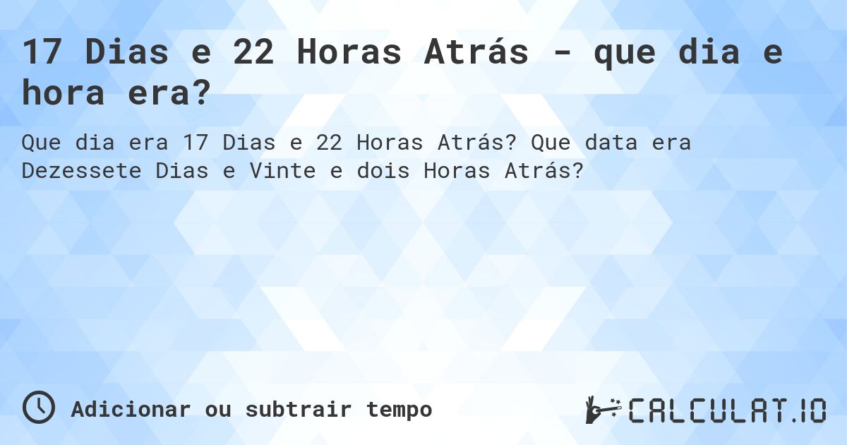 17 Dias e 22 Horas Atrás - que dia e hora era?. Que data era Dezessete Dias e Vinte e dois Horas Atrás?