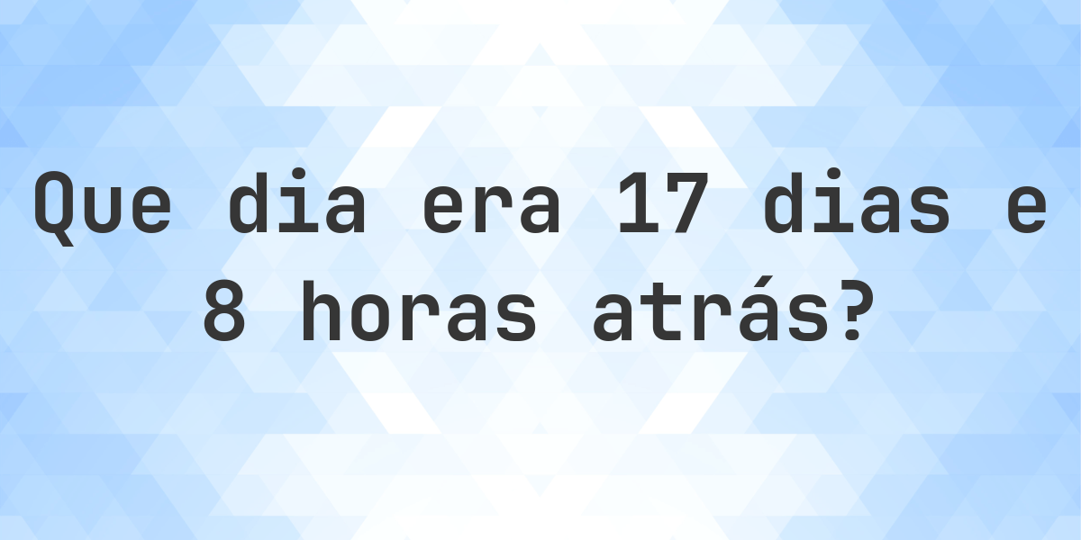 17 dias e 8 horas atrás - que dia e hora era? - Calculatio