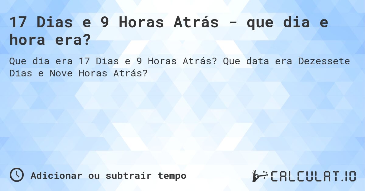 17 Dias e 9 Horas Atrás - que dia e hora era?. Que data era Dezessete Dias e Nove Horas Atrás?