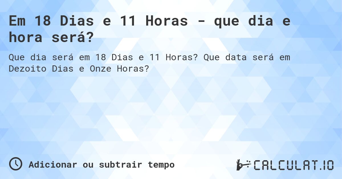 Em 18 Dias e 11 Horas - que dia e hora será?. Que data será em Dezoito Dias e Onze Horas?