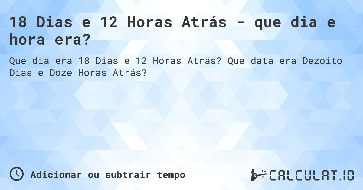 18 Dias e 12 Horas Atrás - que dia e hora era?. Que data era Dezoito Dias e Doze Horas Atrás?