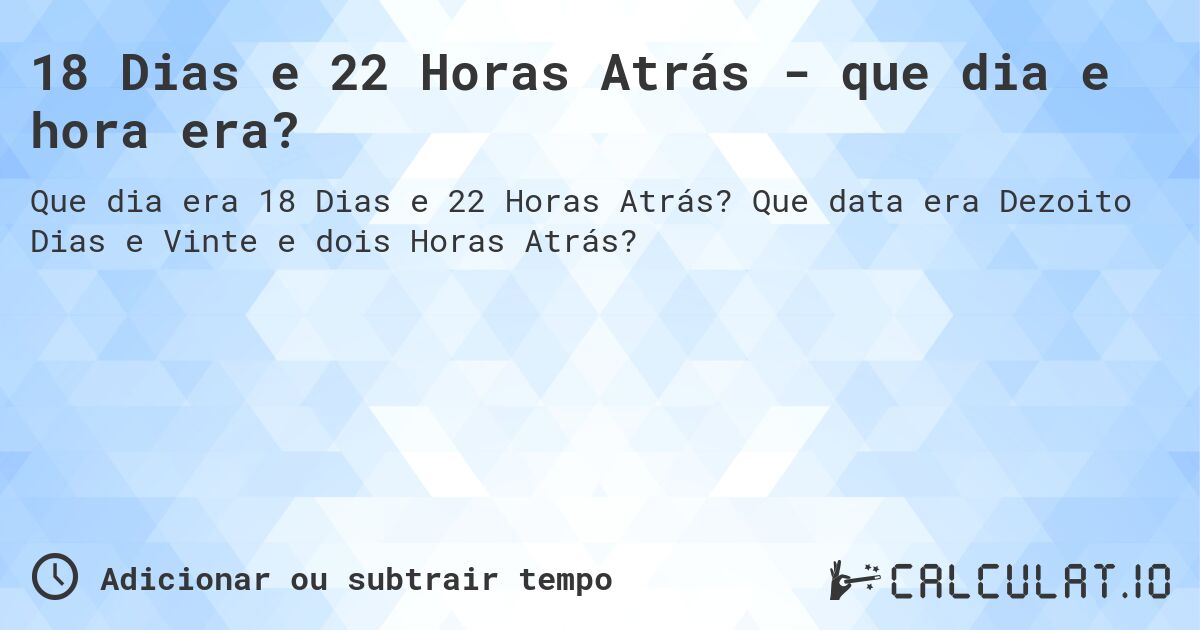 18 Dias e 22 Horas Atrás - que dia e hora era?. Que data era Dezoito Dias e Vinte e dois Horas Atrás?