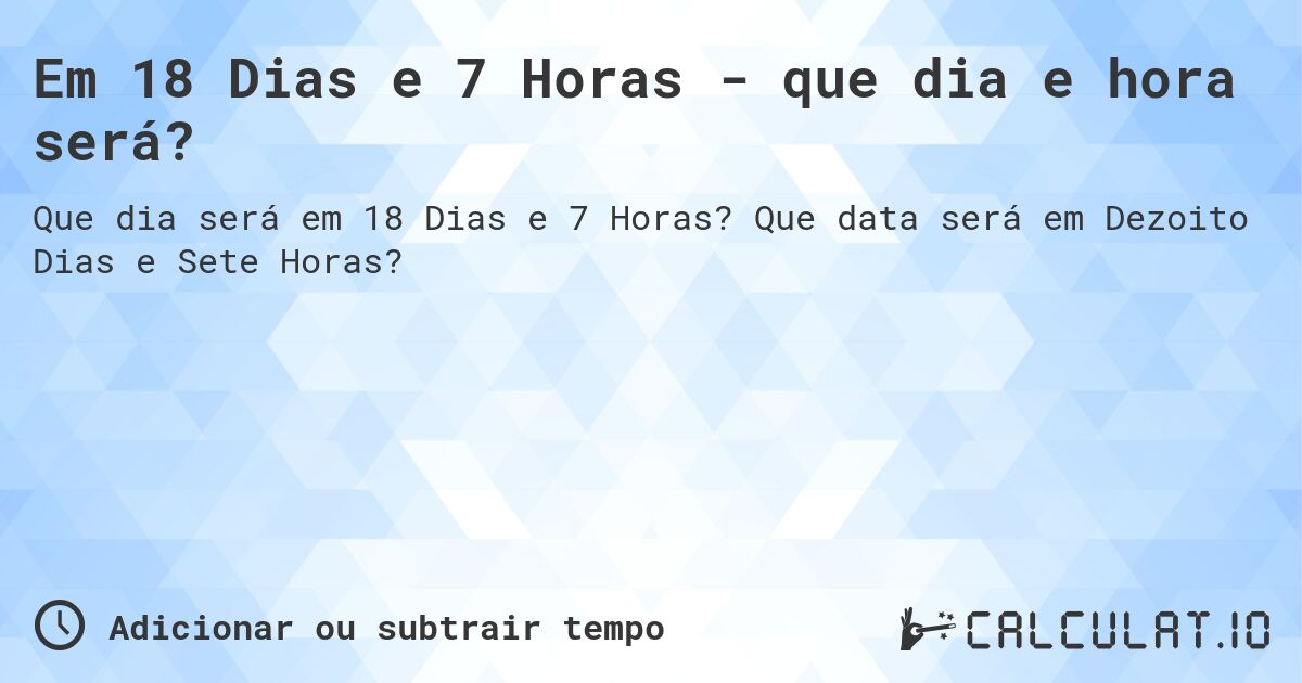 Em 18 Dias e 7 Horas - que dia e hora será?. Que data será em Dezoito Dias e Sete Horas?