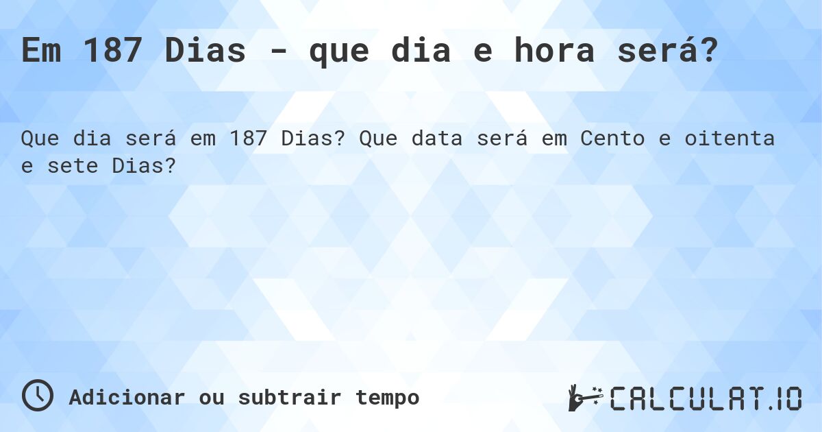 Em 187 Dias - que dia e hora será?. Que data será em Cento e oitenta e sete Dias?