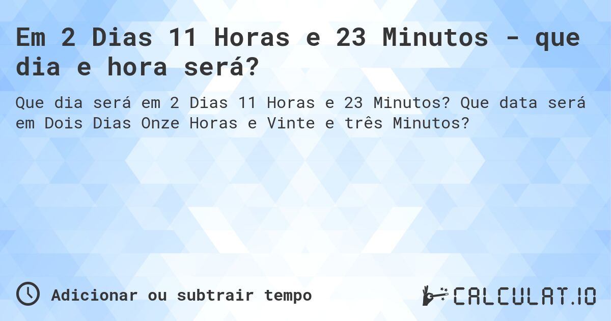 Em 2 Dias 11 Horas e 23 Minutos - que dia e hora será?. Que data será em Dois Dias Onze Horas e Vinte e três Minutos?