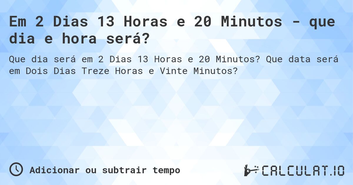 Em 2 Dias 13 Horas e 20 Minutos - que dia e hora será?. Que data será em Dois Dias Treze Horas e Vinte Minutos?
