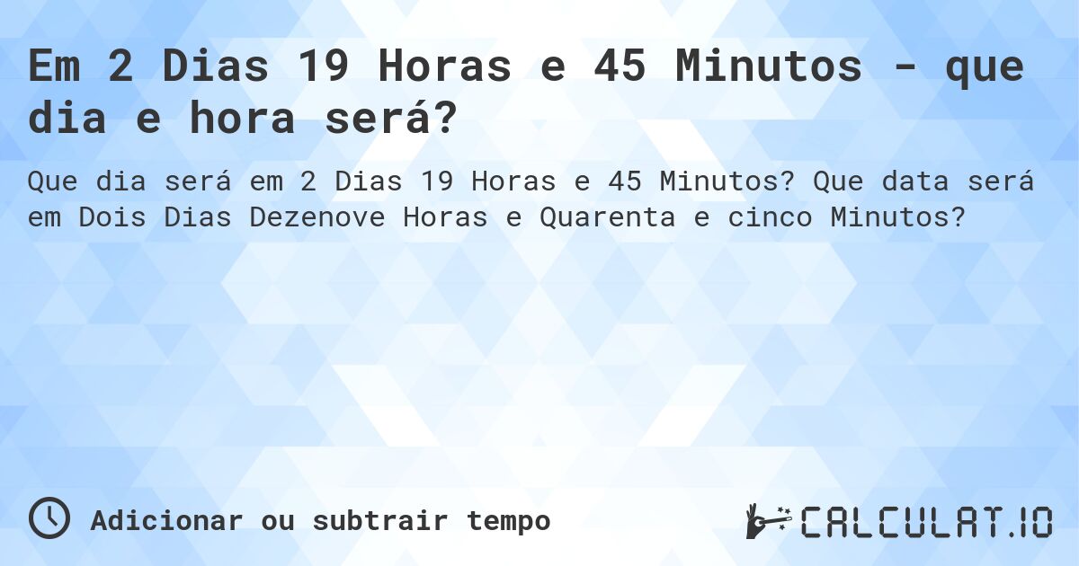 Em 2 Dias 19 Horas e 45 Minutos - que dia e hora será?. Que data será em Dois Dias Dezenove Horas e Quarenta e cinco Minutos?