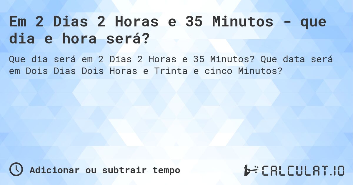 Em 2 Dias 2 Horas e 35 Minutos - que dia e hora será?. Que data será em Dois Dias Dois Horas e Trinta e cinco Minutos?