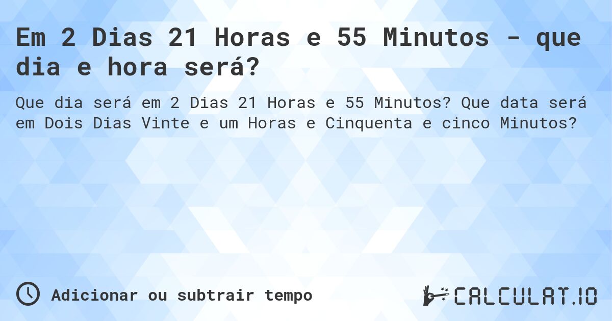 Em 2 Dias 21 Horas e 55 Minutos - que dia e hora será?. Que data será em Dois Dias Vinte e um Horas e Cinquenta e cinco Minutos?