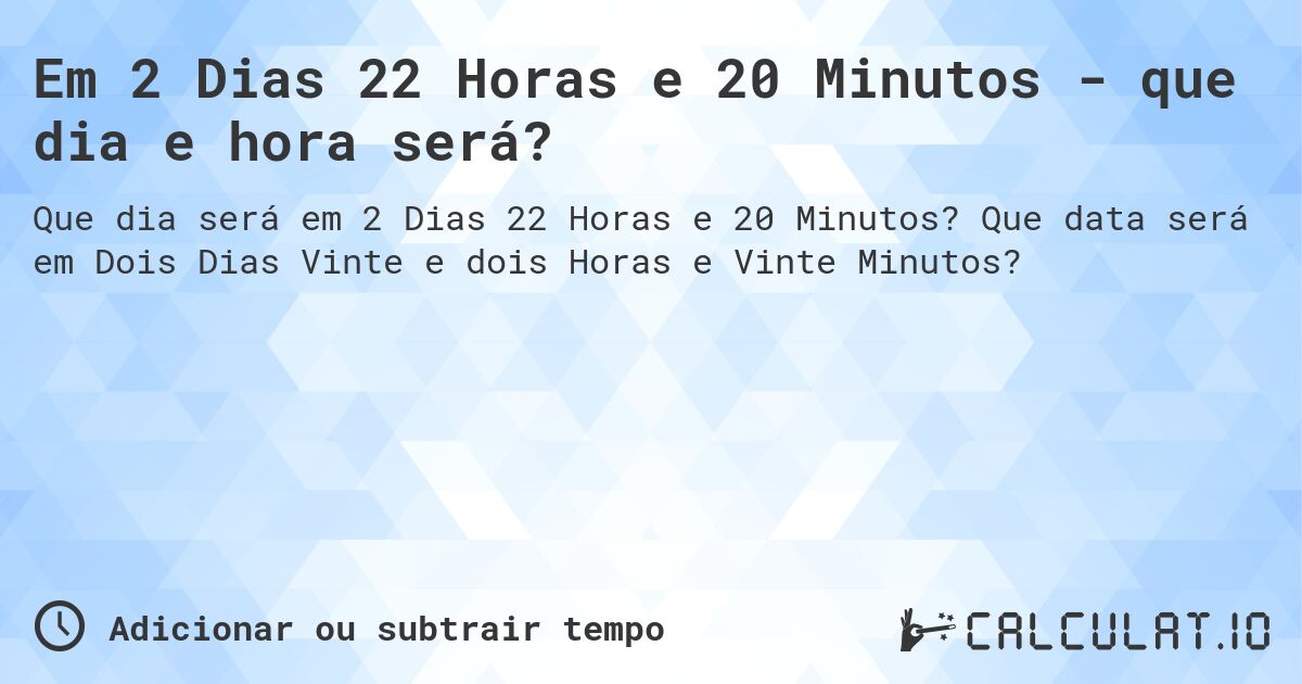 Em 2 Dias 22 Horas e 20 Minutos - que dia e hora será?. Que data será em Dois Dias Vinte e dois Horas e Vinte Minutos?