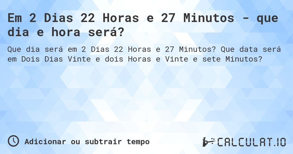 Em 2 Dias 22 Horas e 27 Minutos - que dia e hora será?. Que data será em Dois Dias Vinte e dois Horas e Vinte e sete Minutos?