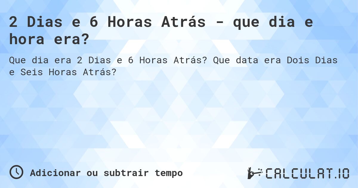 2 Dias e 6 Horas Atrás - que dia e hora era?. Que data era Dois Dias e Seis Horas Atrás?