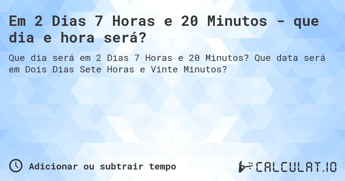 Em 2 Dias 7 Horas e 20 Minutos - que dia e hora será?. Que data será em Dois Dias Sete Horas e Vinte Minutos?