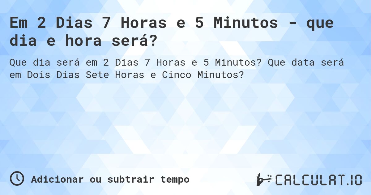 Em 2 Dias 7 Horas e 5 Minutos - que dia e hora será?. Que data será em Dois Dias Sete Horas e Cinco Minutos?