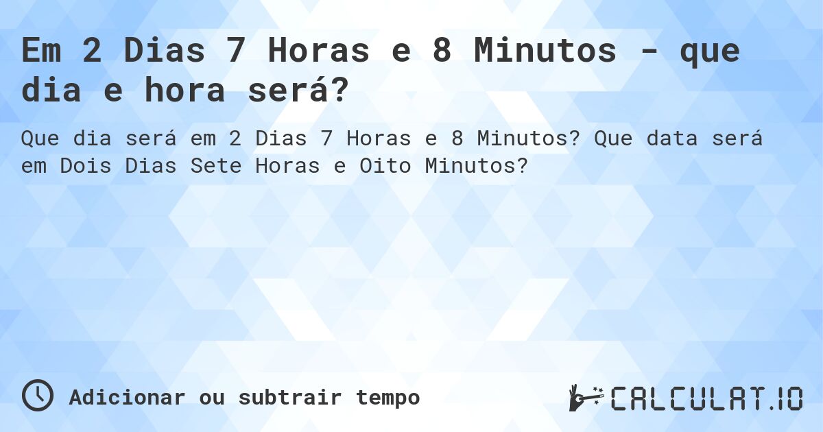 Em 2 Dias 7 Horas e 8 Minutos - que dia e hora será?. Que data será em Dois Dias Sete Horas e Oito Minutos?