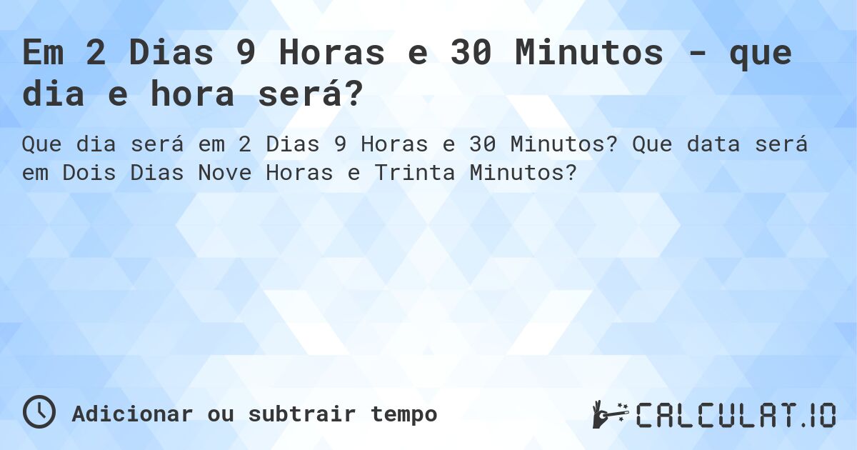 Em 2 Dias 9 Horas e 30 Minutos - que dia e hora será?. Que data será em Dois Dias Nove Horas e Trinta Minutos?