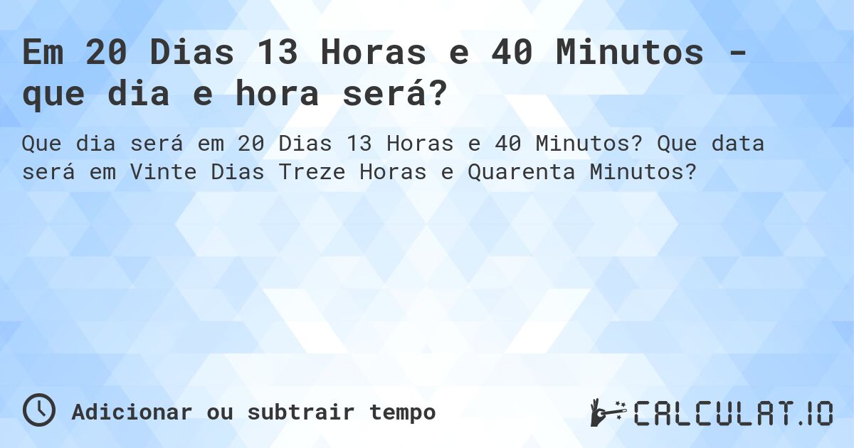 Em 20 Dias 13 Horas e 40 Minutos - que dia e hora será?. Que data será em Vinte Dias Treze Horas e Quarenta Minutos?
