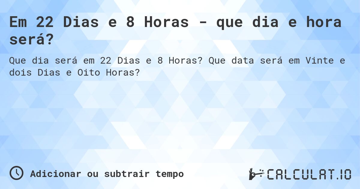 Em 22 Dias e 8 Horas - que dia e hora será?. Que data será em Vinte e dois Dias e Oito Horas?