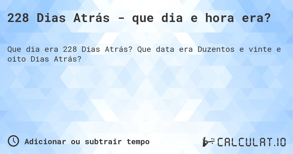 228 Dias Atrás - que dia e hora era?. Que data era Duzentos e vinte e oito Dias Atrás?