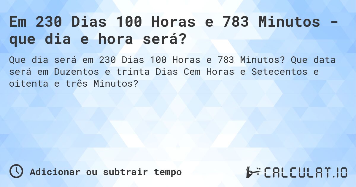 Em 230 Dias 100 Horas e 783 Minutos - que dia e hora será?. Que data será em Duzentos e trinta Dias Cem Horas e Setecentos e oitenta e três Minutos?