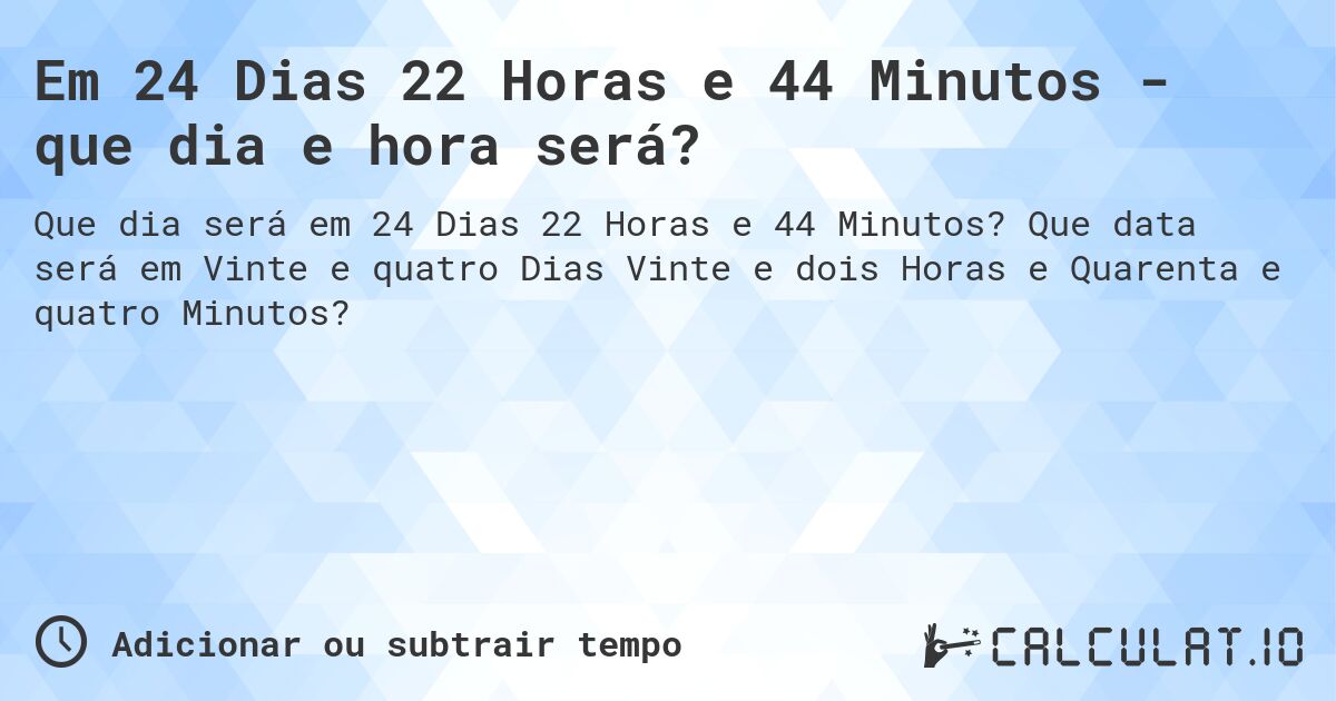 Em 24 Dias 22 Horas e 44 Minutos - que dia e hora será?. Que data será em Vinte e quatro Dias Vinte e dois Horas e Quarenta e quatro Minutos?
