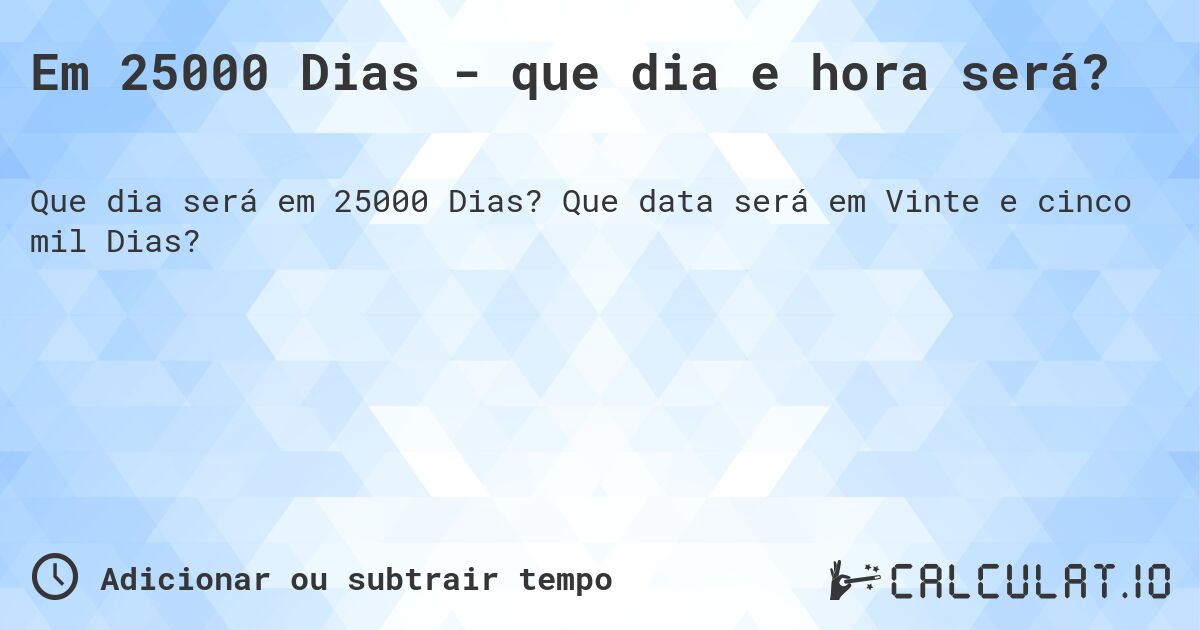 Em 25000 Dias - que dia e hora será?. Que data será em Vinte e cinco mil Dias?