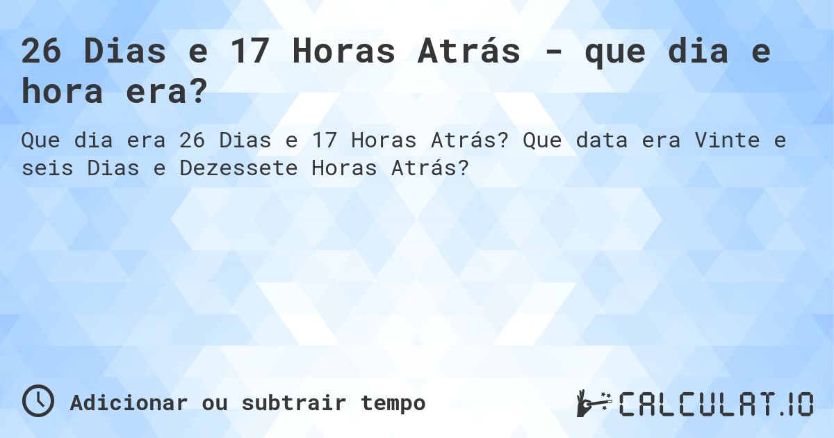 26 Dias e 17 Horas Atrás - que dia e hora era?. Que data era Vinte e seis Dias e Dezessete Horas Atrás?