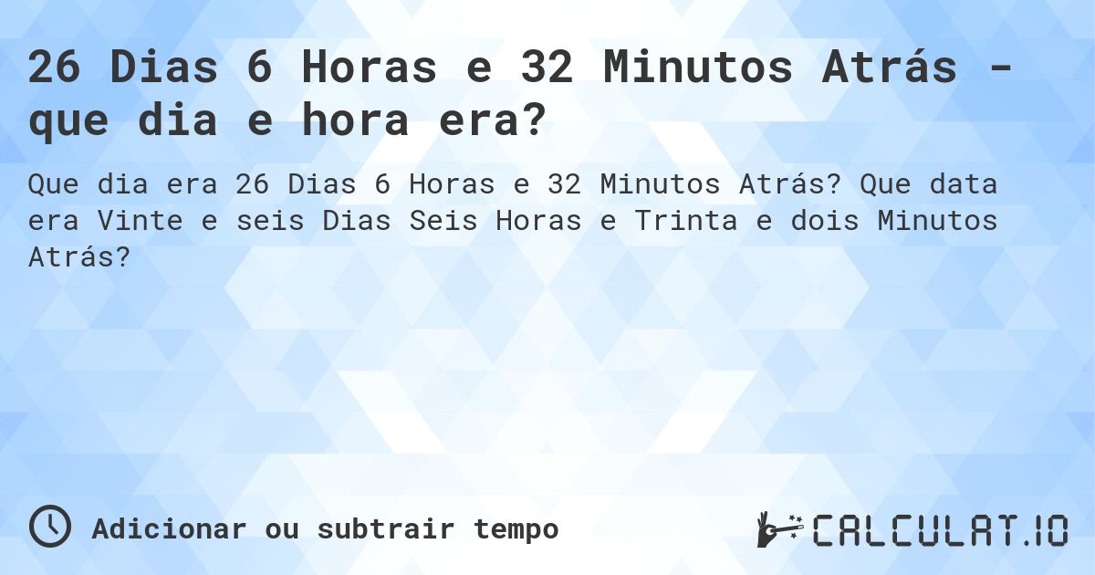 26 Dias 6 Horas e 32 Minutos Atrás - que dia e hora era?. Que data era Vinte e seis Dias Seis Horas e Trinta e dois Minutos Atrás?