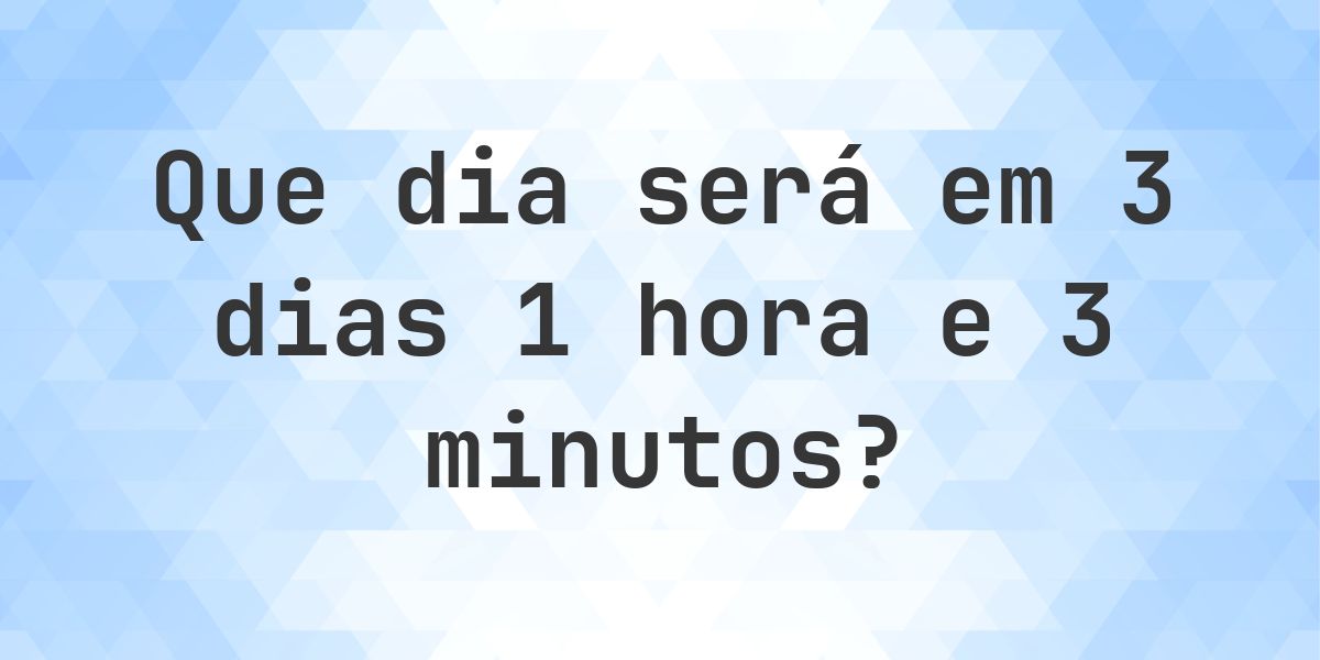 Em 3 dias 1 hora e 3 minutos - que dia e hora será? - Calculatio