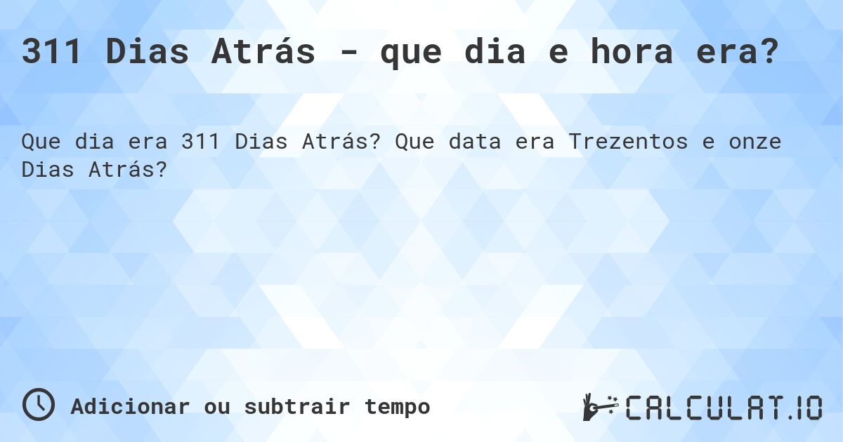 311 Dias Atrás - que dia e hora era?. Que data era Trezentos e onze Dias Atrás?