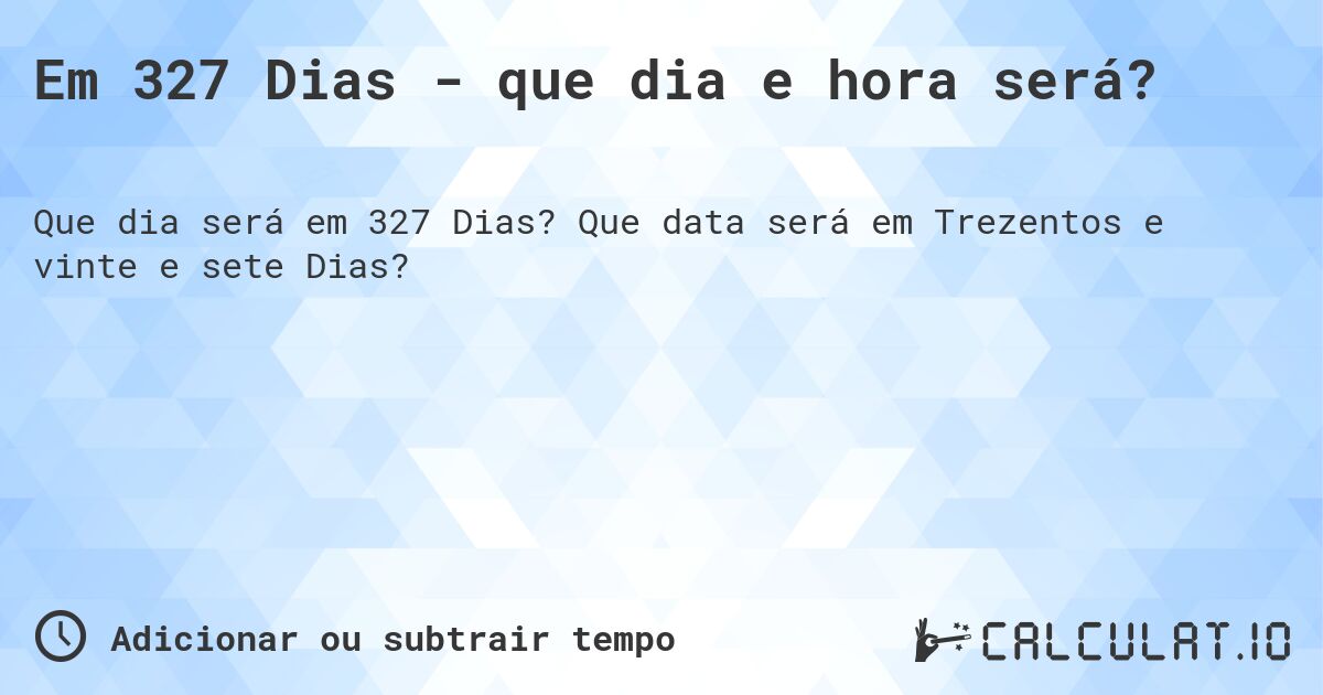 Em 327 Dias - que dia e hora será?. Que data será em Trezentos e vinte e sete Dias?