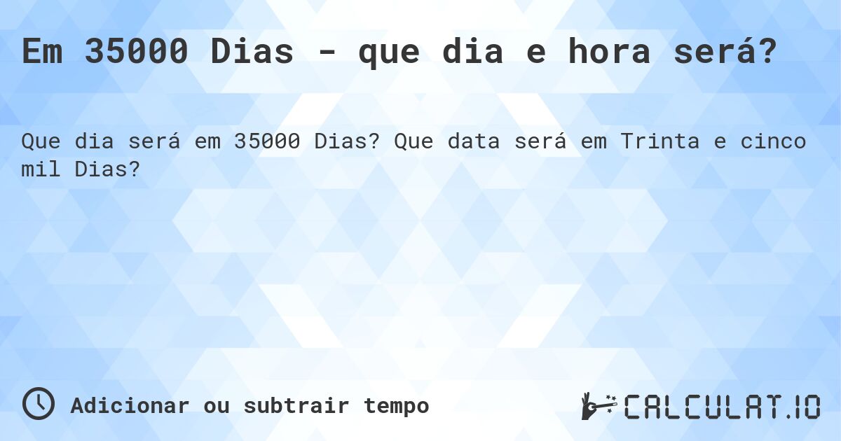 Em 35000 Dias - que dia e hora será?. Que data será em Trinta e cinco mil Dias?