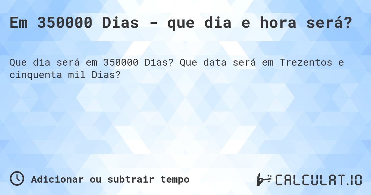 Em 350000 Dias - que dia e hora será?. Que data será em Trezentos e cinquenta mil Dias?