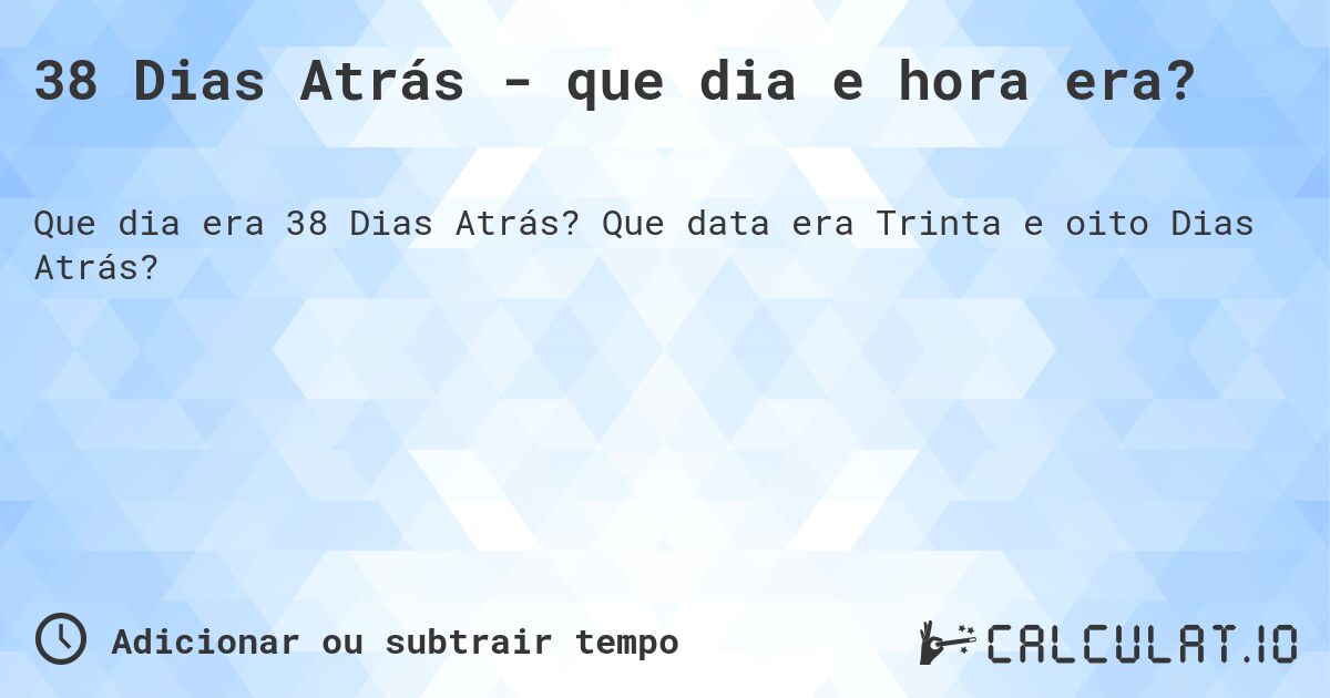 38 Dias Atrás - que dia e hora era?. Que data era Trinta e oito Dias Atrás?