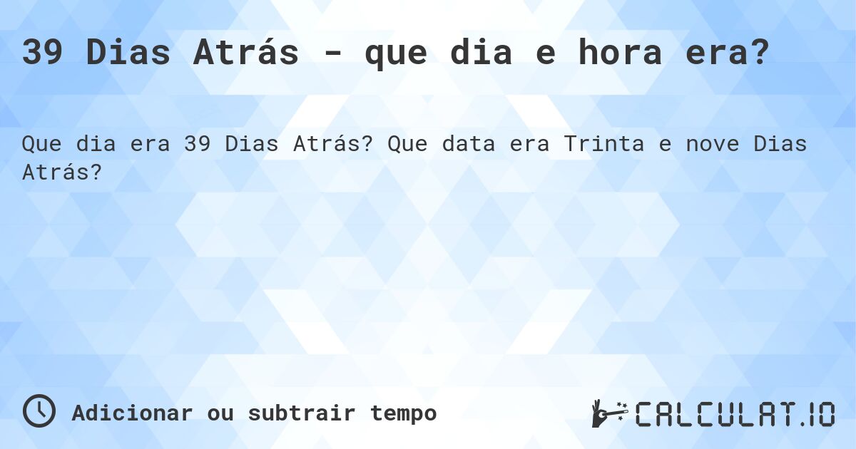 39 Dias Atrás - que dia e hora era?. Que data era Trinta e nove Dias Atrás?